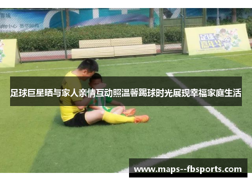 足球巨星晒与家人亲情互动照温馨踢球时光展现幸福家庭生活