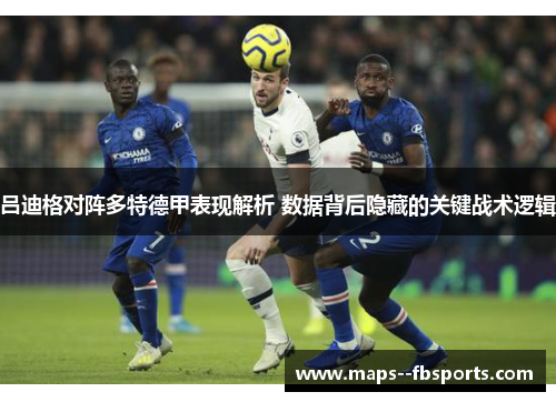 吕迪格对阵多特德甲表现解析 数据背后隐藏的关键战术逻辑